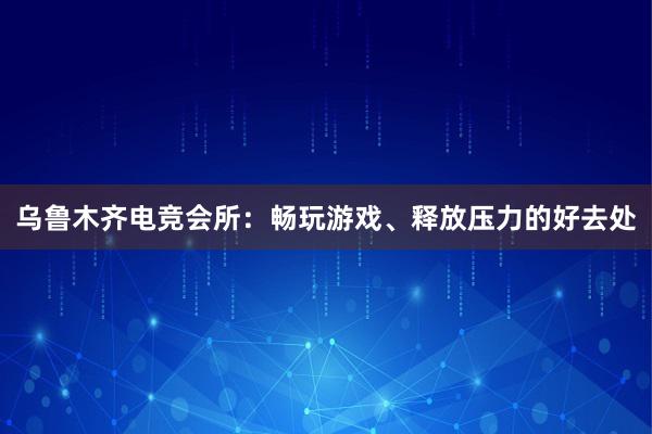 乌鲁木齐电竞会所：畅玩游戏、释放压力的好去处