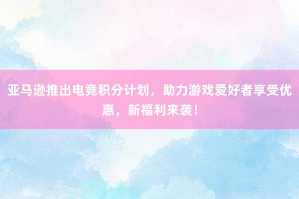 亚马逊推出电竞积分计划，助力游戏爱好者享受优惠，新福利来袭！