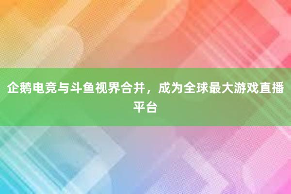 企鹅电竞与斗鱼视界合并，成为全球最大游戏直播平台