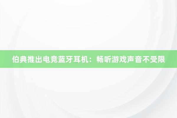 伯典推出电竞蓝牙耳机：畅听游戏声音不受限