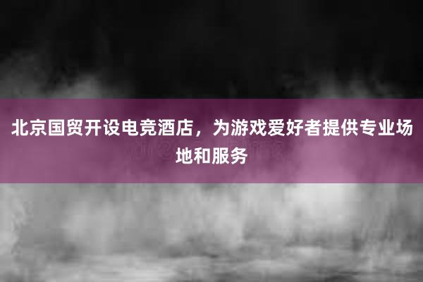 北京国贸开设电竞酒店，为游戏爱好者提供专业场地和服务