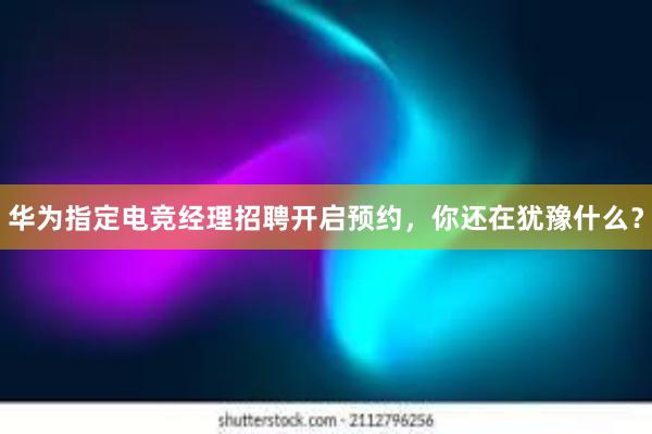 华为指定电竞经理招聘开启预约，你还在犹豫什么？