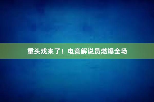 重头戏来了！电竞解说员燃爆全场