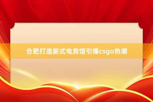 合肥打造新式电竞馆引爆csgo热潮