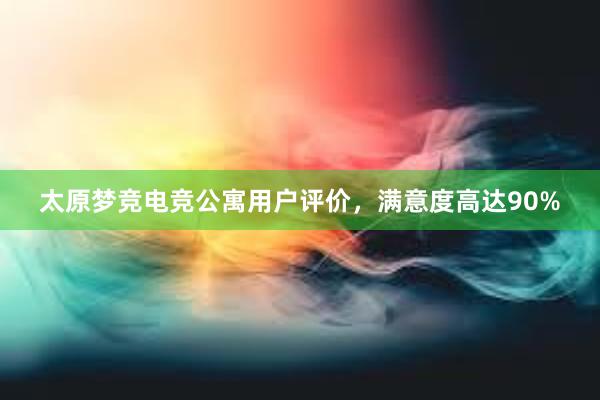 太原梦竞电竞公寓用户评价，满意度高达90%