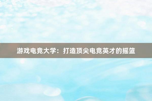 游戏电竞大学：打造顶尖电竞英才的摇篮