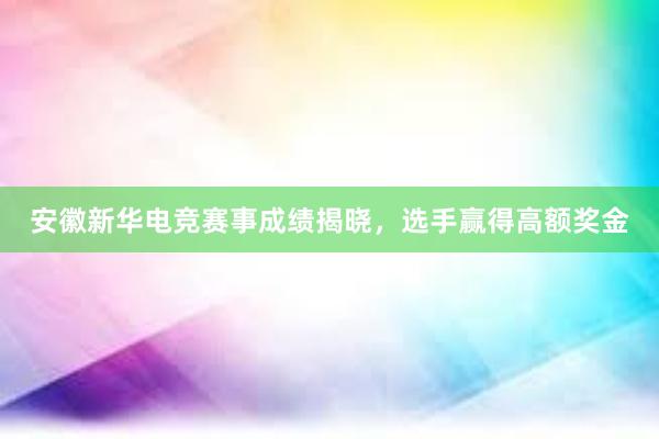 安徽新华电竞赛事成绩揭晓，选手赢得高额奖金