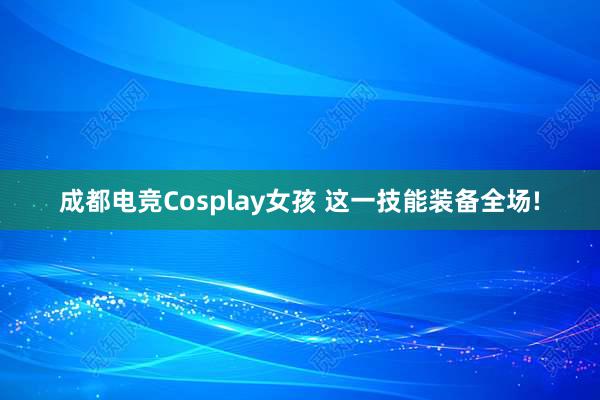 成都电竞Cosplay女孩 这一技能装备全场!