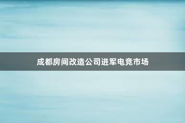 成都房间改造公司进军电竞市场