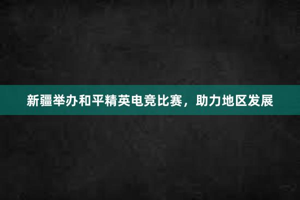 新疆举办和平精英电竞比赛，助力地区发展