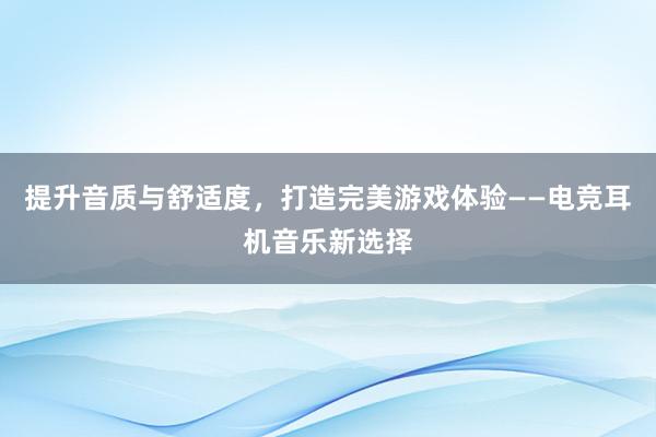 提升音质与舒适度，打造完美游戏体验——电竞耳机音乐新选择