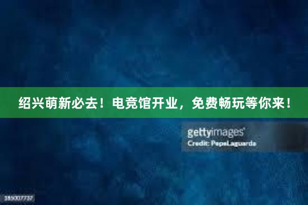 绍兴萌新必去！电竞馆开业，免费畅玩等你来！