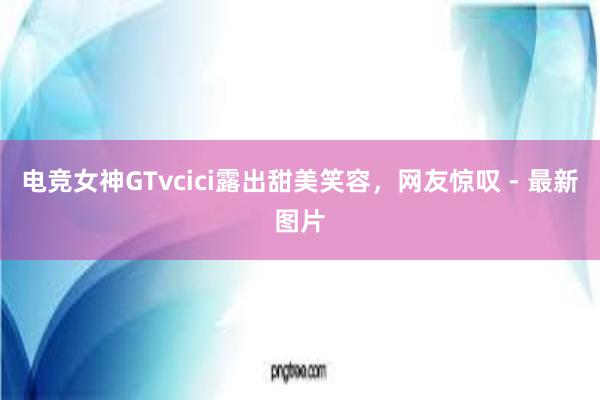 电竞女神GTvcici露出甜美笑容，网友惊叹 - 最新图片