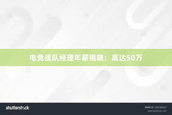 电竞战队经理年薪揭晓：高达50万