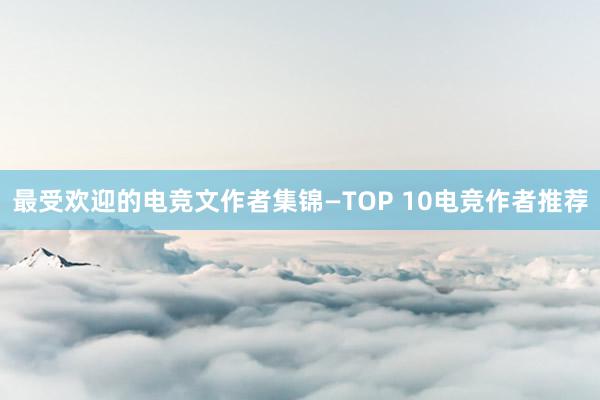 最受欢迎的电竞文作者集锦—TOP 10电竞作者推荐