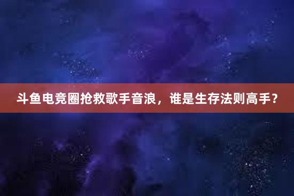 斗鱼电竞圈抢救歌手音浪，谁是生存法则高手？