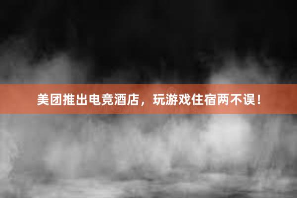 美团推出电竞酒店，玩游戏住宿两不误！