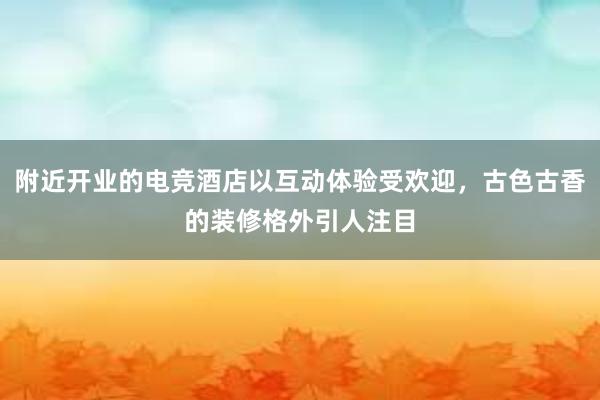 附近开业的电竞酒店以互动体验受欢迎，古色古香的装修格外引人注目