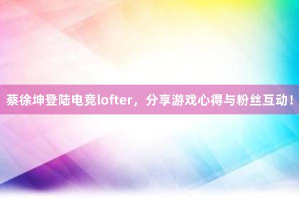 蔡徐坤登陆电竞lofter，分享游戏心得与粉丝互动！