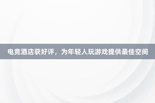 电竞酒店获好评，为年轻人玩游戏提供最佳空间